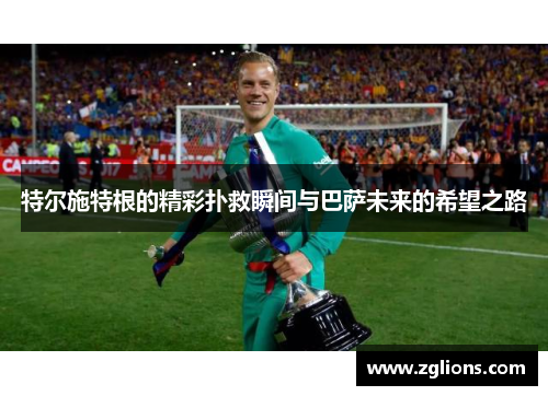 特尔施特根的精彩扑救瞬间与巴萨未来的希望之路