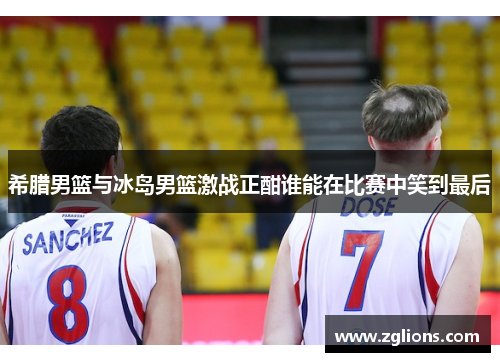 希腊男篮与冰岛男篮激战正酣谁能在比赛中笑到最后