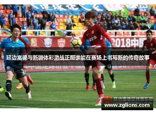 延边富德与新疆体彩激战正酣谁能在赛场上书写新的传奇故事